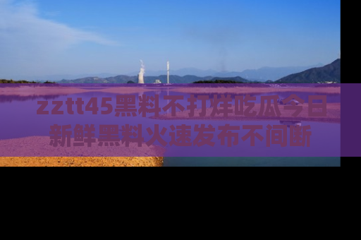 zztt45黑料不打烊吃瓜今日新鲜黑料火速发布不间断