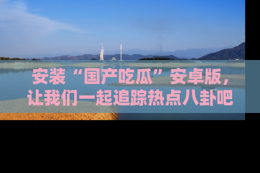 安装“国产吃瓜”安卓版,让我们一起追踪热点八卦吧~