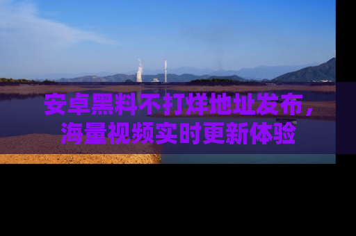 安卓黑料不打烊地址发布,海量视频实时更新体验