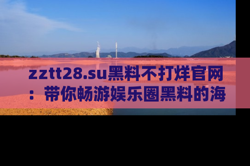zztt28.su黑料不打烊官网:带你畅游娱乐圈黑料的海洋,掌握每一条最新消息