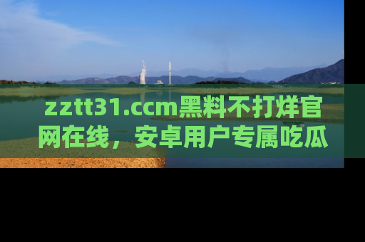 zztt31.ccm黑料不打烊官网在线,安卓用户专属吃瓜神器大揭秘