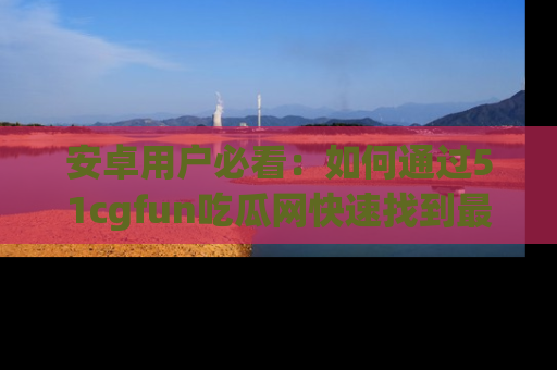 安卓用户必看：如何通过51cgfun吃瓜网快速找到最新链接？