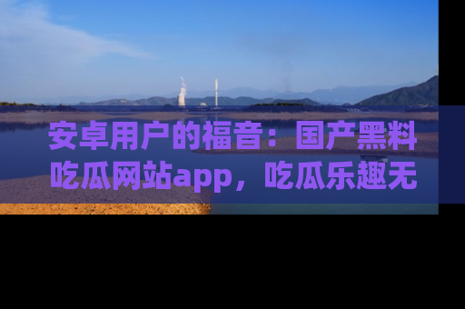 安卓用户的福音:国产黑料吃瓜网站app,吃瓜乐趣无穷尽!