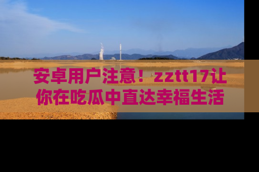 安卓用户注意!zztt17让你在吃瓜中直达幸福生活