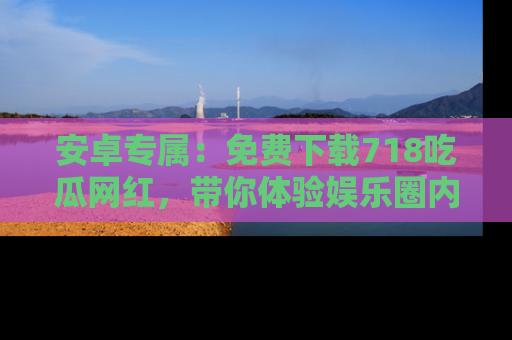 安卓专属：免费下载718吃瓜网红，带你体验娱乐圈内幕