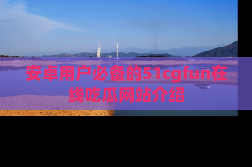 安卓用户必备的51cgfun在线吃瓜网站介绍