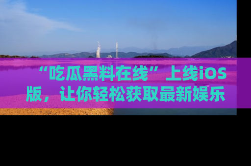 “吃瓜黑料在线”上线iOS版，让你轻松获取最新娱乐新闻
