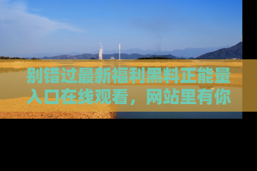 别错过最新福利黑料正能量入口在线观看,网站里有你想看的所有秘密!