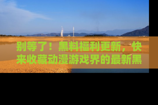 别等了！黑料福利更新，快来收藏动漫游戏界的最新黑料吧！