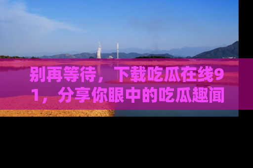 别再等待,下载吃瓜在线91,分享你眼中的吃瓜趣闻吧!