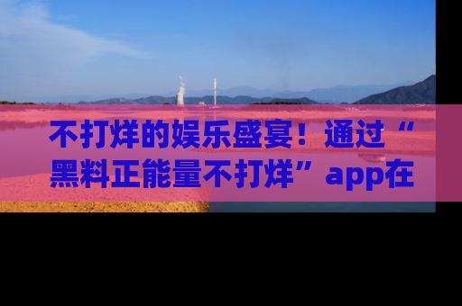 不打烊的娱乐盛宴！通过“黑料正能量不打烊”app在线观看最新内容，链接在此，不容错过！