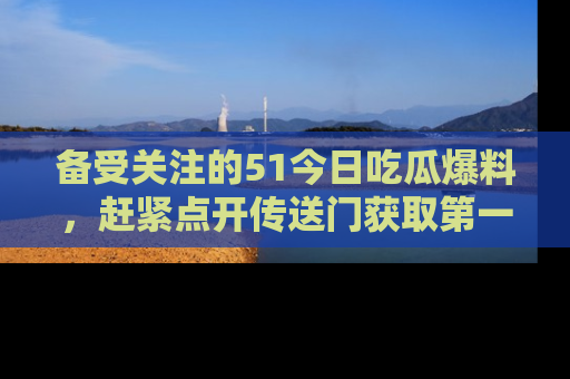 备受关注的51今日吃瓜爆料,赶紧点开传送门获取第一手消息!