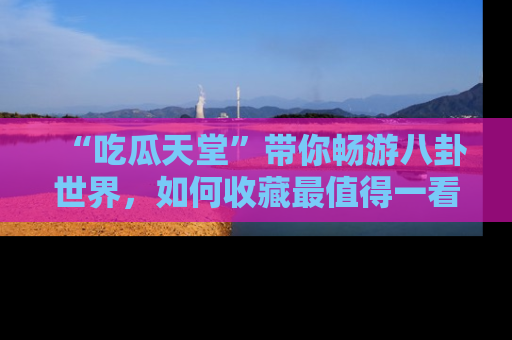 “吃瓜天堂”带你畅游八卦世界，如何收藏最值得一看的趣闻？