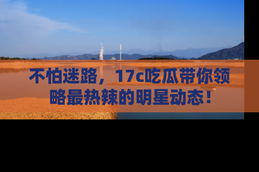 不怕迷路，17c吃瓜带你领略最热辣的明星动态！