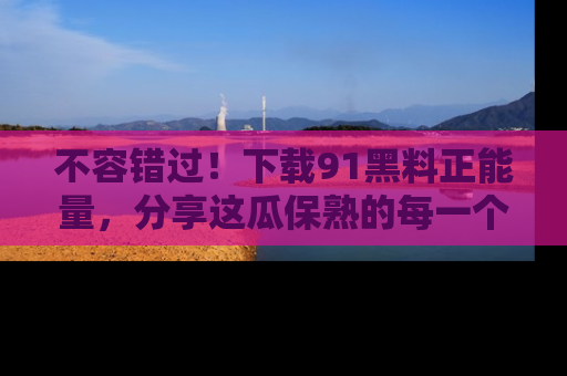 不容错过!下载91黑料正能量,分享这瓜保熟的每一个瞬间!