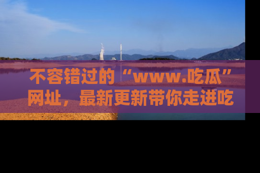 不容错过的“www.吃瓜”网址,最新更新带你走进吃瓜新时尚
