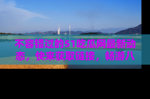 不容错过的51吃瓜网最新动态，快来获取链接，畅游八卦世界！