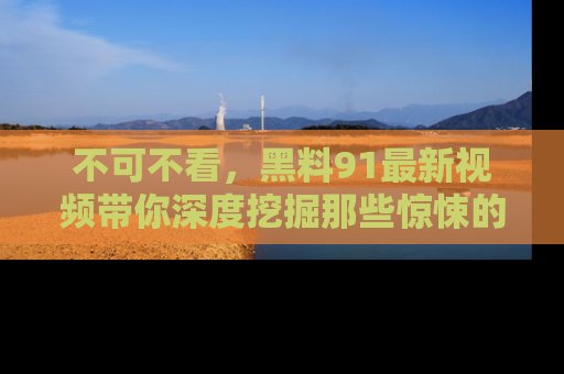 不可不看,黑料91最新视频带你深度挖掘那些惊悚的黑料内幕!