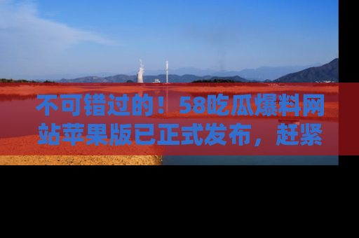 不可错过的！58吃瓜爆料网站苹果版已正式发布，赶紧体验！