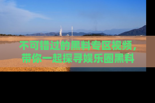 不可错过的黑料专区视频，带你一起探寻娱乐圈黑料