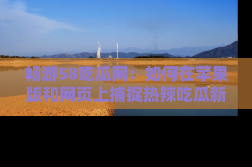 畅游58吃瓜网：如何在苹果版和网页上捕捉热辣吃瓜新闻？