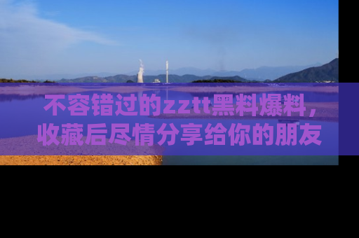 不容错过的zztt黑料爆料，收藏后尽情分享给你的朋友