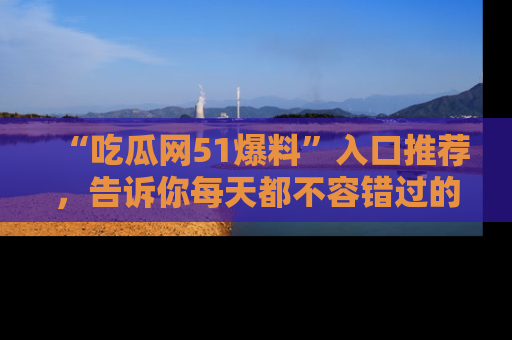 “吃瓜网51爆料”入口推荐，告诉你每天都不容错过的娱乐八卦！