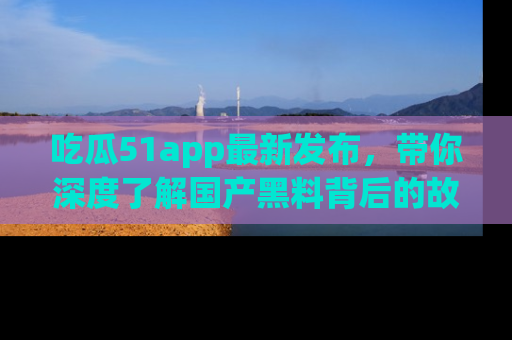 吃瓜51app最新发布，带你深度了解国产黑料背后的故事！