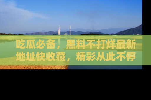 吃瓜必备，黑料不打烊最新地址快收藏，精彩从此不停！