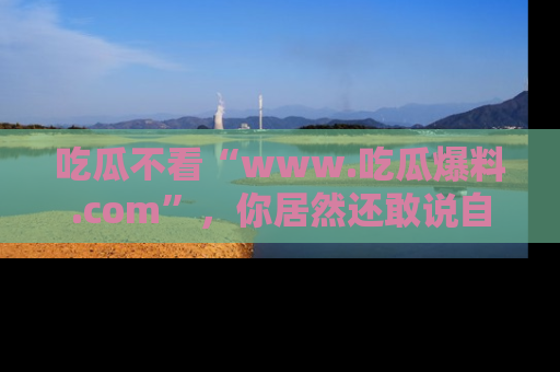 吃瓜不看“www.吃瓜爆料.com”,你居然还敢说自己是吃瓜群众?