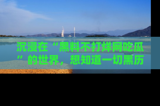 沉浸在“黑料不打烊网吃瓜”的世界，想知道一切黑历史与内幕信息的网站！