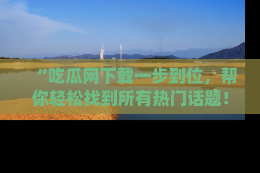 “吃瓜网下载一步到位，帮你轻松找到所有热门话题！”网址：www.chiguaw.com