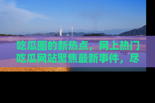 吃瓜圈的新热点,网上热门吃瓜网站聚焦最新事件,尽在吃瓜网站!
