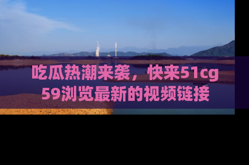 吃瓜热潮来袭，快来51cg59浏览最新的视频链接