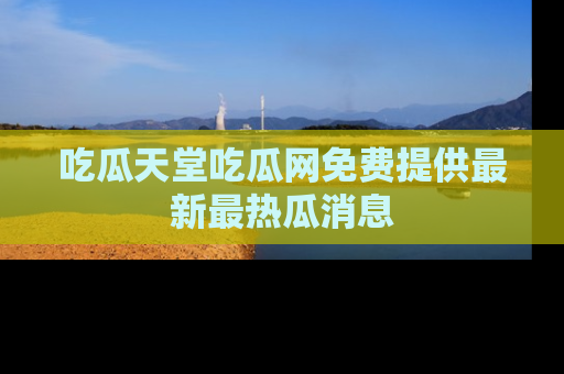 吃瓜天堂吃瓜网免费提供最新最热瓜消息