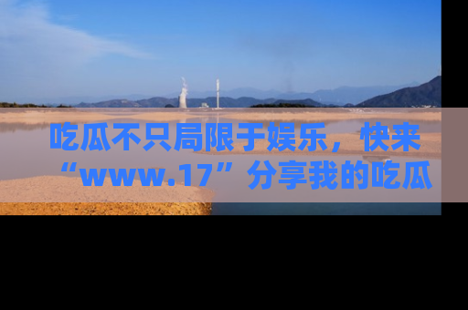 吃瓜不只局限于娱乐,快来“www.17”分享我的吃瓜技巧,成为社交圈的明星!