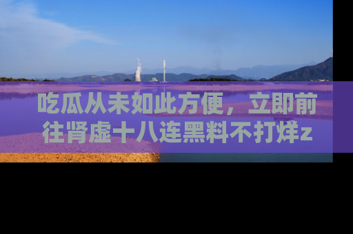 吃瓜从未如此方便,立即前往肾虚十八连黑料不打烊zzzttt,发现更多精彩,地址在这里!