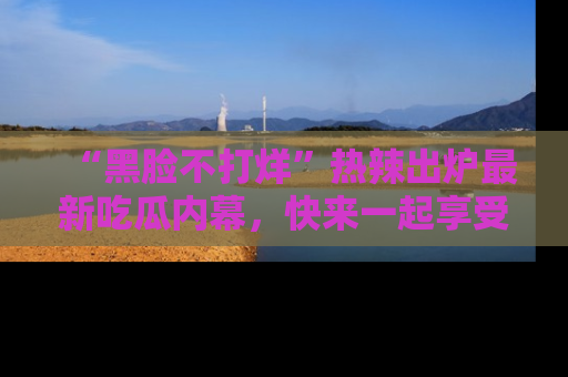 “黑脸不打烊”热辣出炉最新吃瓜内幕，快来一起享受这份乐趣吧！