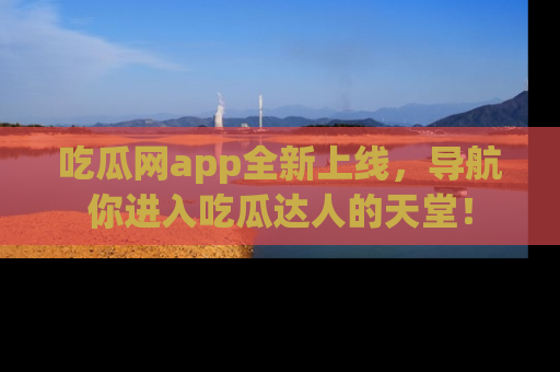 吃瓜网app全新上线，导航你进入吃瓜达人的天堂！