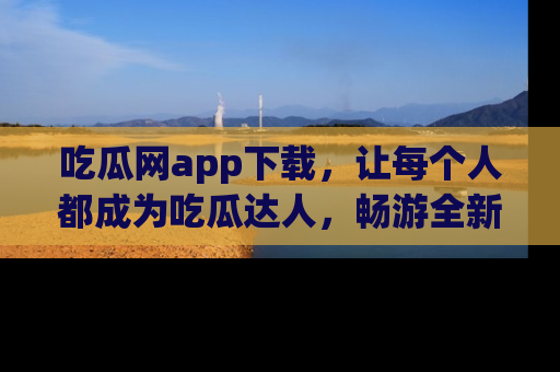 吃瓜网app下载，让每个人都成为吃瓜达人，畅游全新网页！