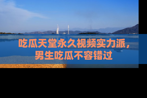 吃瓜天堂永久视频实力派，男生吃瓜不容错过