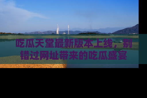 吃瓜天堂最新版本上线，别错过网址带来的吃瓜盛宴