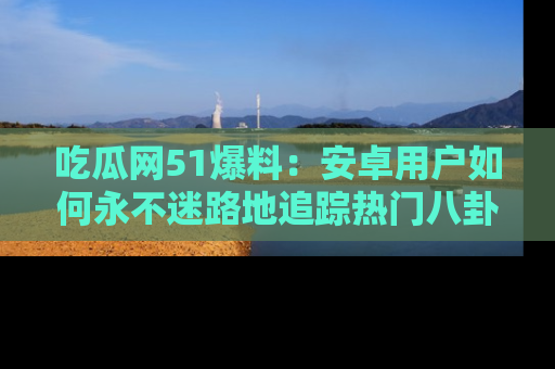 吃瓜网51爆料：安卓用户如何永不迷路地追踪热门八卦信息