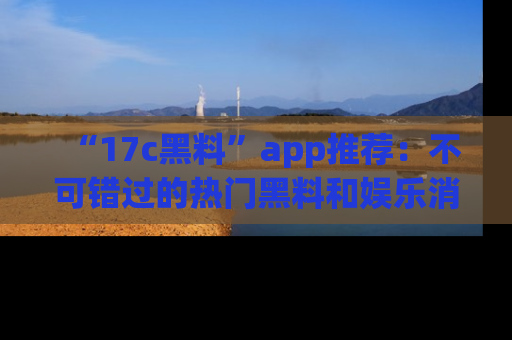 “17c黑料”app推荐:不可错过的热门黑料和娱乐消息