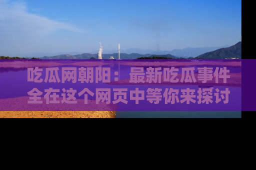 吃瓜网朝阳：最新吃瓜事件全在这个网页中等你来探讨！
