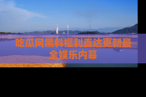 吃瓜网黑料福利直达更新最全娱乐内幕