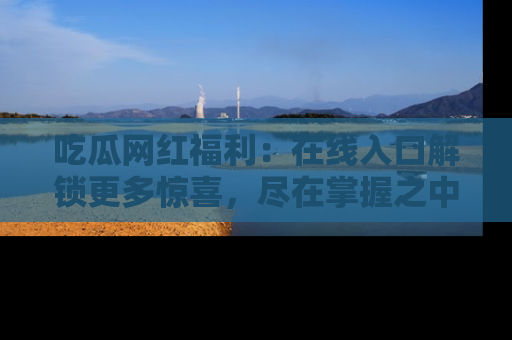 吃瓜网红福利：在线入口解锁更多惊喜，尽在掌握之中