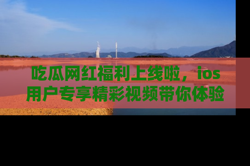吃瓜网红福利上线啦，ios用户专享精彩视频带你体验乐趣！