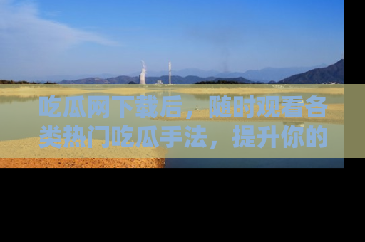 吃瓜网下载后，随时观看各类热门吃瓜手法，提升你的社交技能！