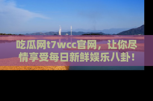 吃瓜网t7wcc官网，让你尽情享受每日新鲜娱乐八卦！